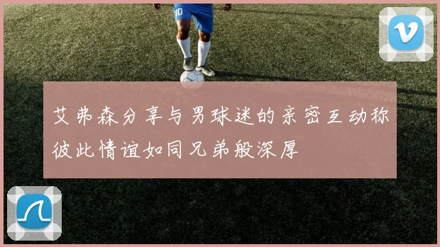 艾弗森分享与男球迷的亲密互动称彼此情谊如同兄弟般深厚