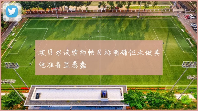 埃贝尔谈续约帕目标明确但未做其他准备显愚蠢