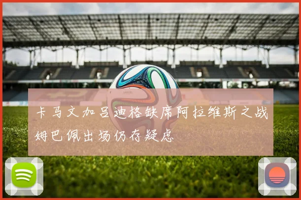 卡马文加吕迪格缺席阿拉维斯之战姆巴佩出场仍存疑虑