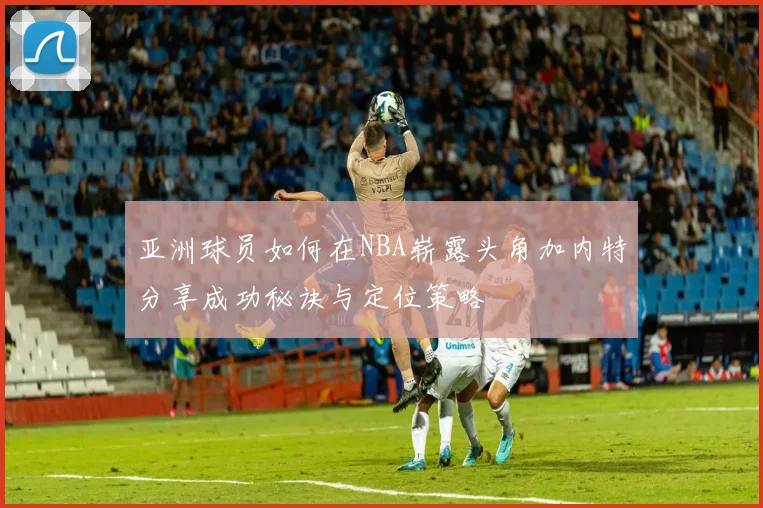 亚洲球员如何在NBA崭露头角加内特分享成功秘诀与定位策略