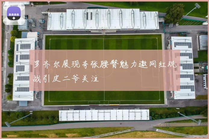 罗齐尔展现夸张腰臀魅力邀网红观战引皮二爷关注