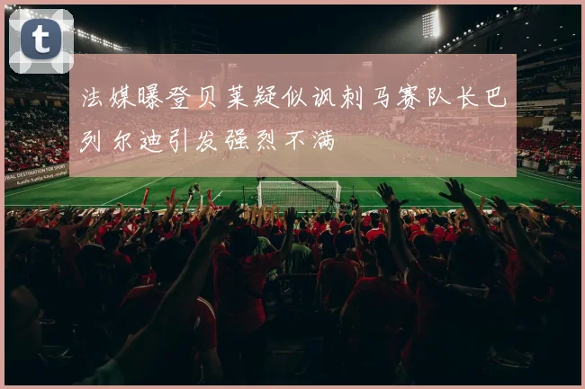 法媒曝登贝莱疑似讽刺马赛队长巴列尔迪引发强烈不满