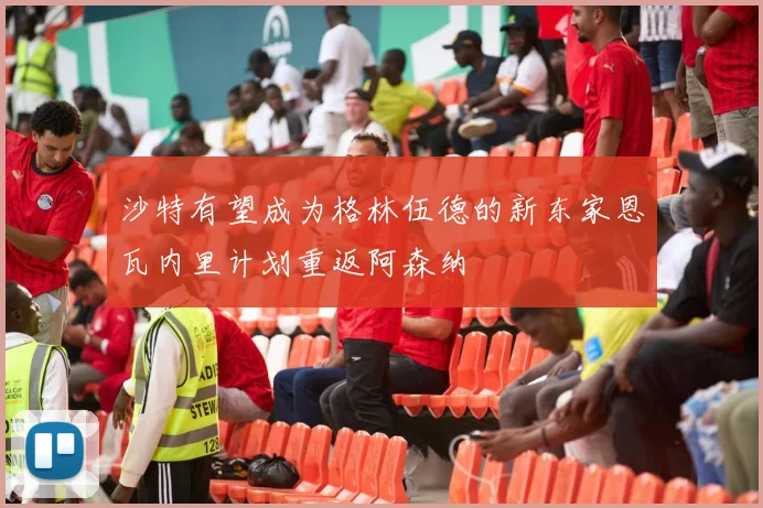 沙特有望成为格林伍德的新东家恩瓦内里计划重返阿森纳
