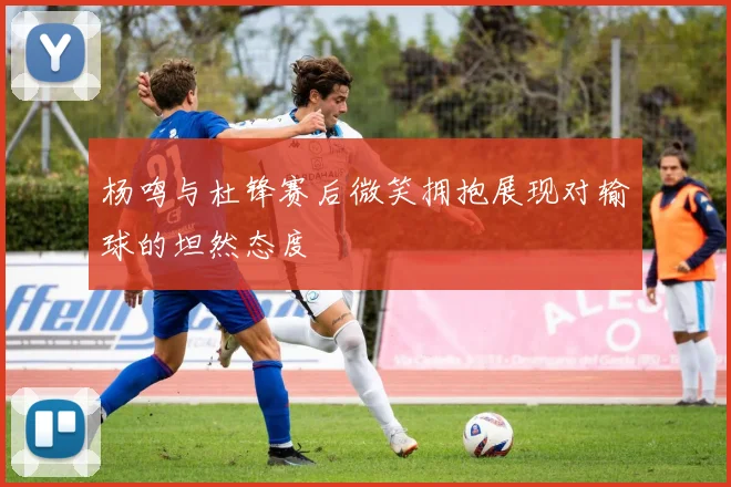 杨鸣与杜锋赛后微笑拥抱展现对输球的坦然态度