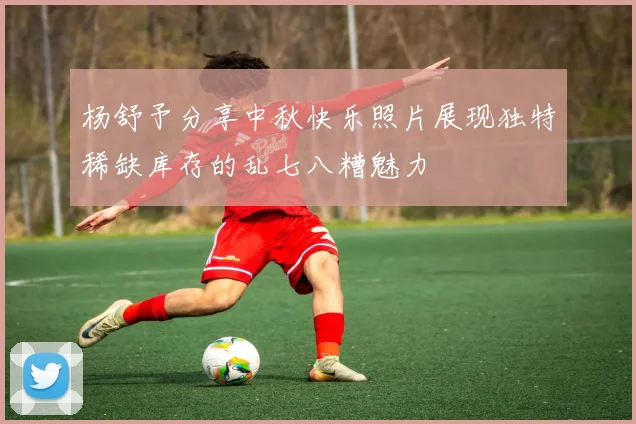 杨舒予分享中秋快乐照片展现独特稀缺库存的乱七八糟魅力