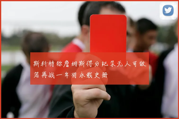 斯科特称詹姆斯得分纪录无人可敌若再战一年将永载史册