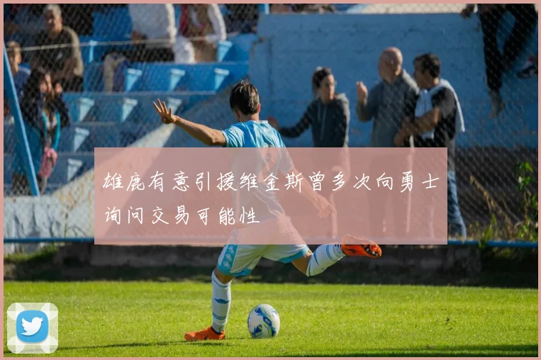 雄鹿有意引援维金斯曾多次向勇士询问交易可能性