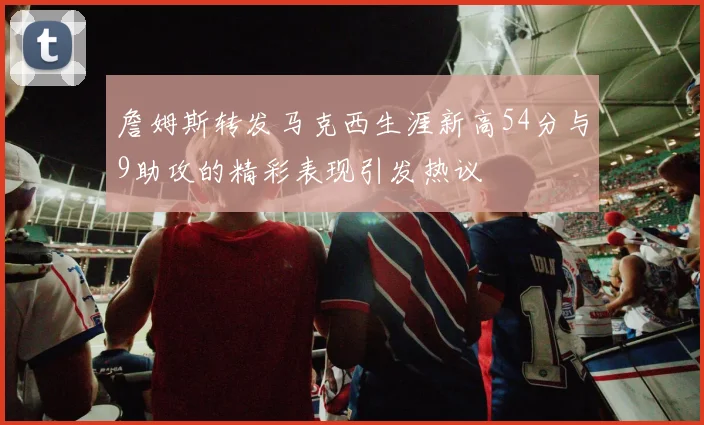 詹姆斯转发马克西生涯新高54分与9助攻的精彩表现引发热议