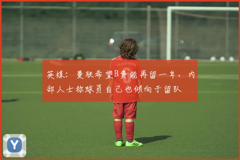 英媒：曼联希望B费能再留一年，内部人士称球员自己也倾向于留队